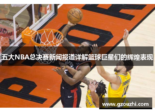 五大NBA总决赛新闻报道详解篮球巨星们的辉煌表现